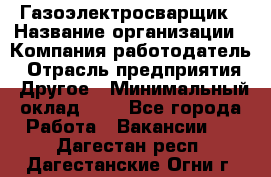 Газоэлектросварщик › Название организации ­ Компания-работодатель › Отрасль предприятия ­ Другое › Минимальный оклад ­ 1 - Все города Работа » Вакансии   . Дагестан респ.,Дагестанские Огни г.